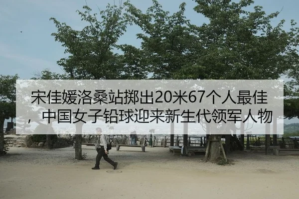 宋佳媛洛桑站掷出20米67个人最佳，中国女子铅球迎来新生代领军人物