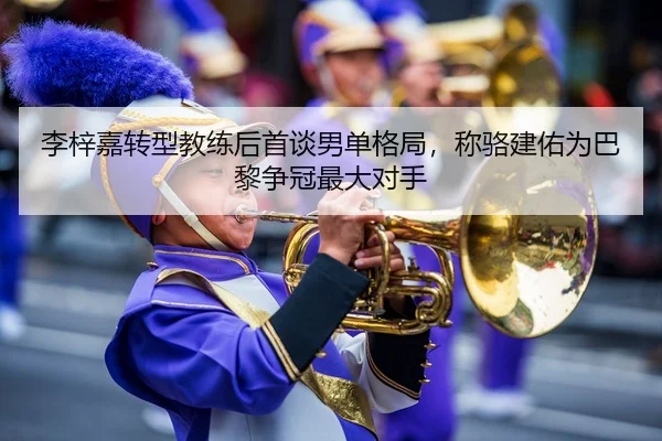 李梓嘉转型教练后首谈男单格局，称骆建佑为巴黎争冠最大对手